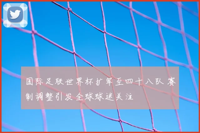 国际足联世界杯扩军至四十八队 赛制调整引发全球球迷关注