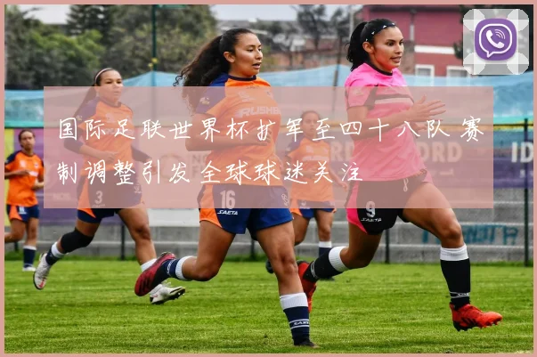 国际足联世界杯扩军至四十八队 赛制调整引发全球球迷关注