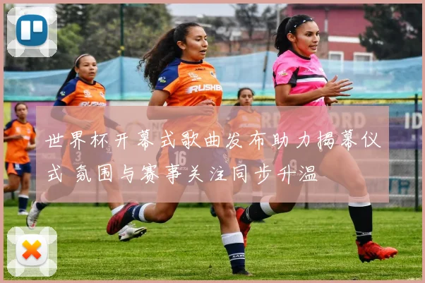 世界杯开幕式歌曲发布助力揭幕仪式 氛围与赛事关注同步升温