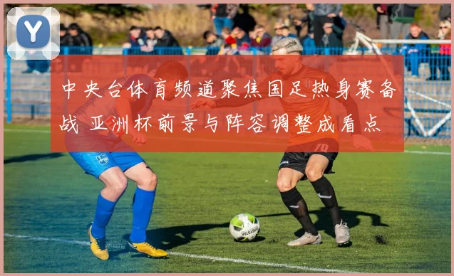 中央台体育频道聚焦国足热身赛备战 亚洲杯前景与阵容调整成看点