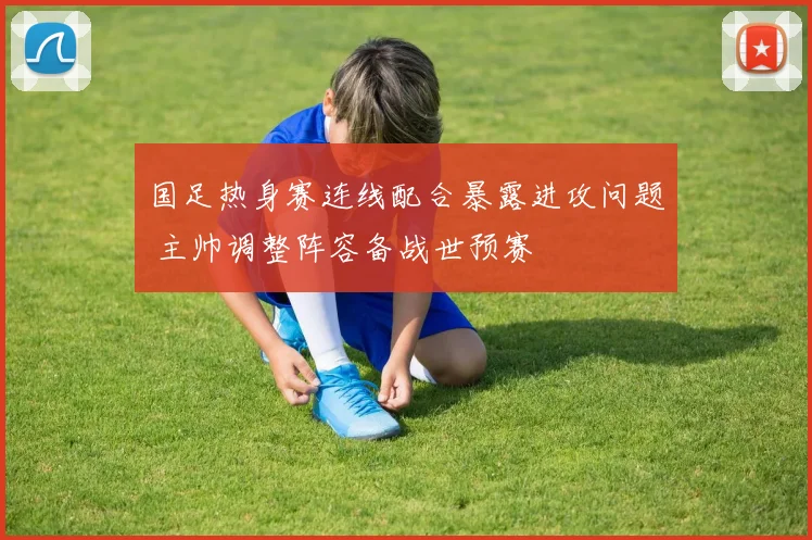 国足热身赛连线配合暴露进攻问题 主帅调整阵容备战世预赛