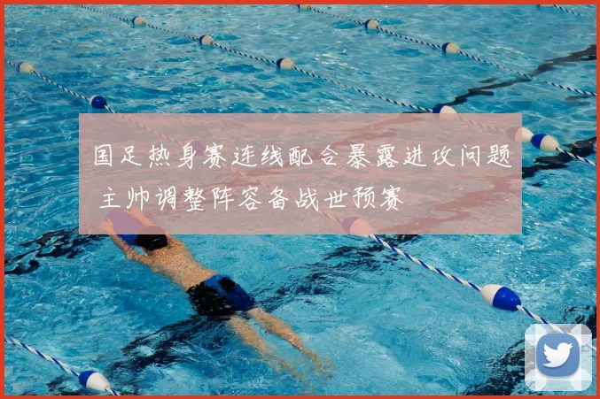 国足热身赛连线配合暴露进攻问题 主帅调整阵容备战世预赛