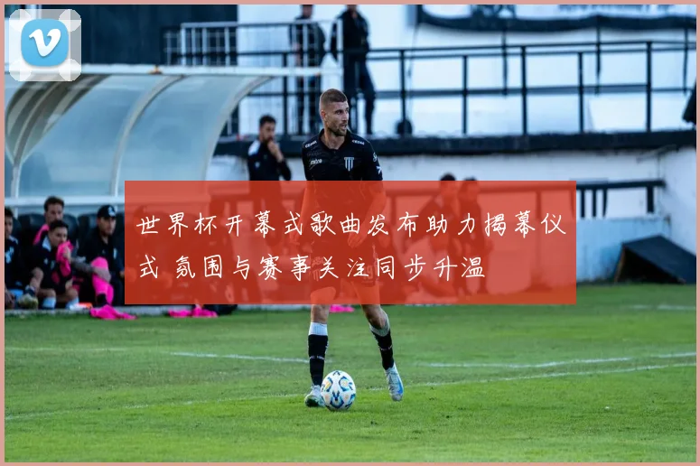 世界杯开幕式歌曲发布助力揭幕仪式 氛围与赛事关注同步升温
