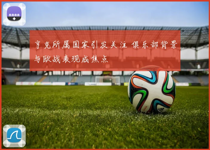 亨克所属国家引发关注 俱乐部背景与欧战表现成焦点